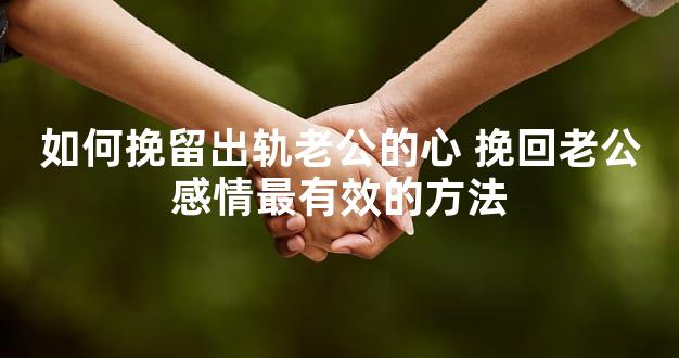 如何挽留出轨老公的心 挽回老公感情最有效的方法